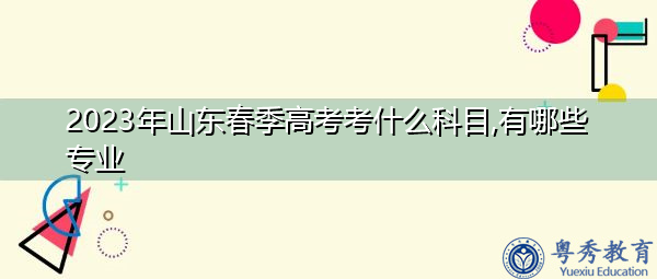 2023年山东春季高考考什么科目,有哪些专业