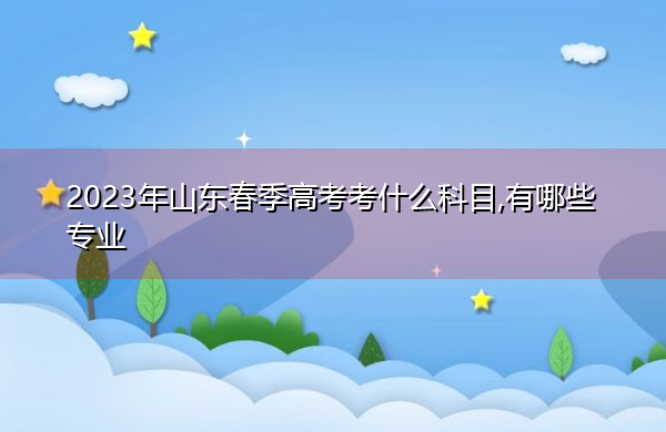 2023年山东春季高考考什么科目,有哪些专业