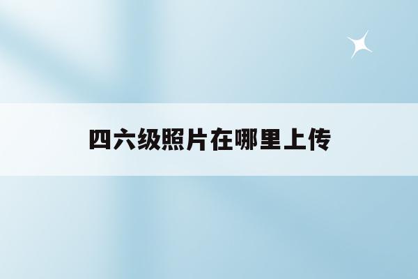 四六级照片在哪里上传(四六级报名照片上传步骤演示)