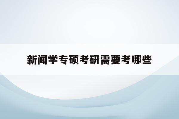  新闻学专硕考研需要考哪些_新闻学专硕考研需要考哪些内容