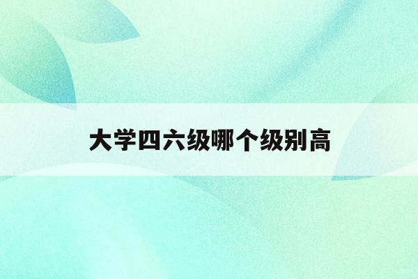 大学四六级哪个级别高(大学英语四六级哪个级别高)